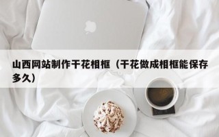 漳浦山西网站制作干花相框（干花做成相框能保存多久）